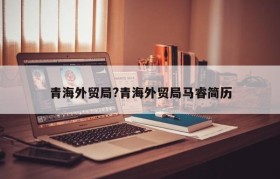 青海外贸局?青海外贸局马睿简历