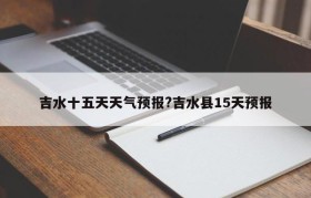 吉水十五天天气预报?吉水县15天预报